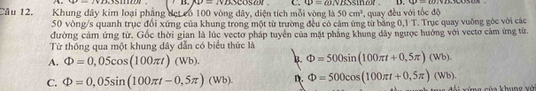 AD=NBScos omega t C. Phi =omega NBSS D. u-endv 
Câu 12. Khung dây kim loại phẳng dẹt có 100 vòng dây, diện tích mỗi vòng là 50cm^2 sier . , quay đều với tốc độ
50 vòng/s quanh trục đổi xứng của khung trong một từ trường đều có cảm ứng từ bằng 0,1 T. Trục quay vuông góc với các
đường cảm ứng từ. Gốc thời gian là lúc vectơ pháp tuyển của mặt phẳng khung dây ngược hướng với vectơ cảm ứng từ.
Từ thông qua một khung dây dẫn có biểu thức là
A. Phi =0,05cos (100π t)(Wb).
B. Phi =500sin (100π t+0,5π )(Wb).
C. Phi =0,05sin (100π t-0,5π )(Wb). D. Phi =500cos (100π t+0,5π )(Wb). C mz sủa khung vô