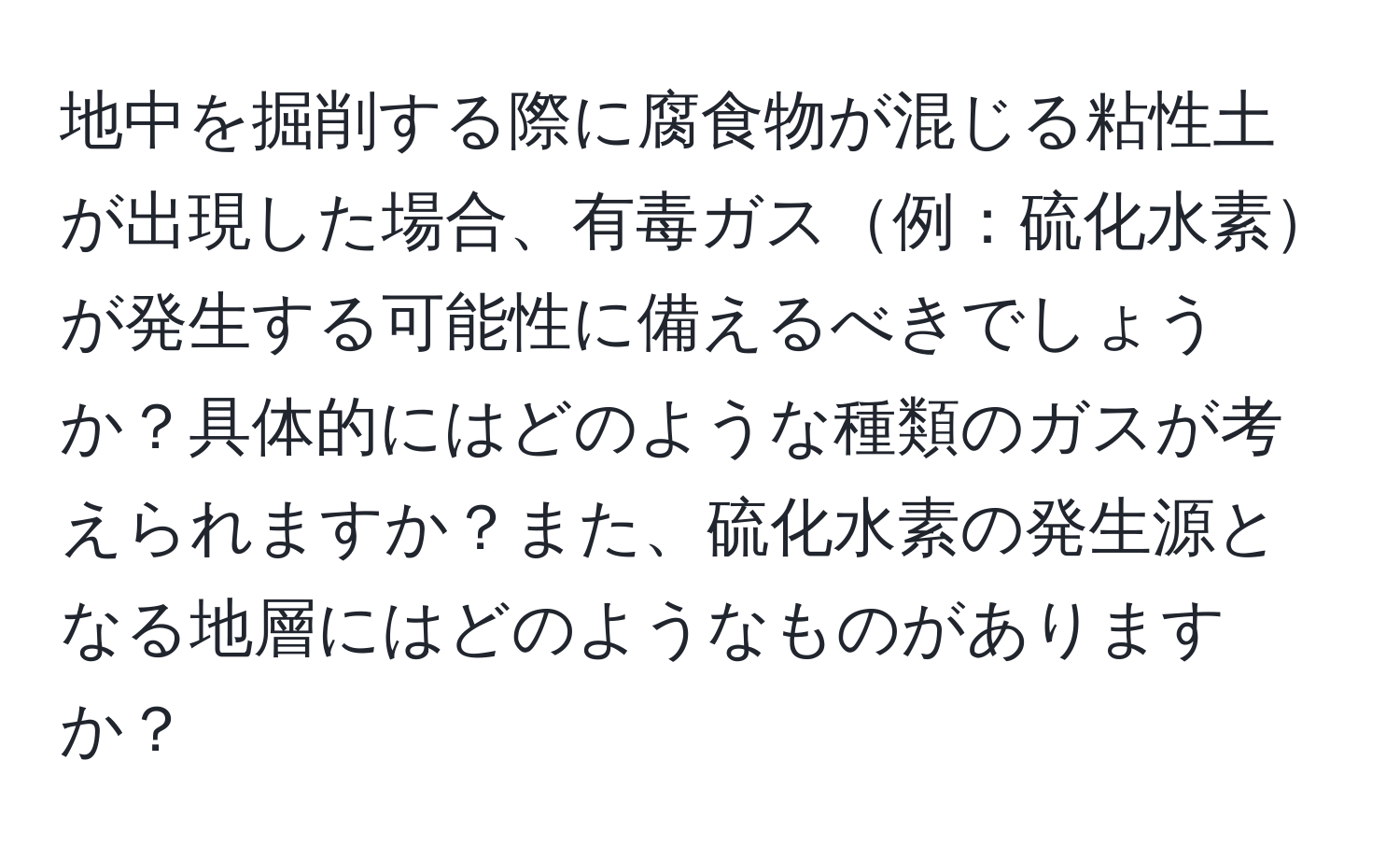 地中を掘削する際に腐食物が混じる粘性土が出現した場合、有毒ガス例：硫化水素が発生する可能性に備えるべきでしょうか？具体的にはどのような種類のガスが考えられますか？また、硫化水素の発生源となる地層にはどのようなものがありますか？