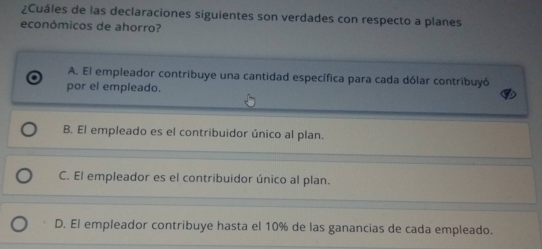 ¿Cuáles de las declaraciones siguientes son verdades con respecto a planes
económicos de ahorro?
A. El empleador contribuye una cantidad específica para cada dólar contribuyó
por el empleado.
B. El empleado es el contribuidor único al plan.
C. El empleador es el contribuidor único al plan.
D. El empleador contribuye hasta el 10% de las ganancias de cada empleado.