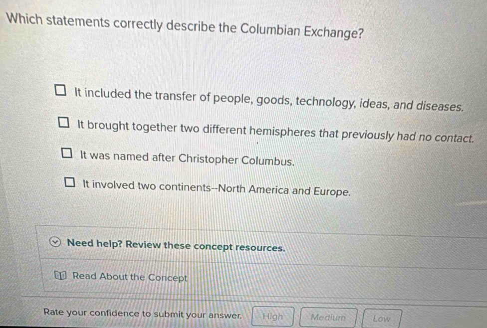 Which statements correctly describe the Columbian Exchange?
It included the transfer of people, goods, technology, ideas, and diseases.
It brought together two different hemispheres that previously had no contact.
It was named after Christopher Columbus.
It involved two continents--North America and Europe.
Need help? Review these concept resources.
Read About the Concept
Rate your confidence to submit your answer. High Medium Low