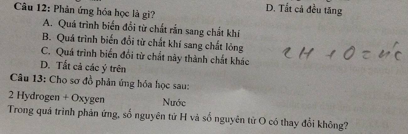 D. Tất cả đều tăng
Câu 12: Phản ứng hóa học là gì?
A. Quá trình biến đổi từ chất rắn sang chất khí
B. Quá trình biến đổi từ chất khí sang chất lỏng
C. Quá trình biến đổi từ chất này thành chất khác
D. Tất cả các ý trên
Câu 13: Cho sơ đồ phản ứng hóa học sau:
2 Hydrogen + Oxygen Nước
Trong quá trình phản ứng, số nguyên tử H và số nguyên tử O có thay đổi không?