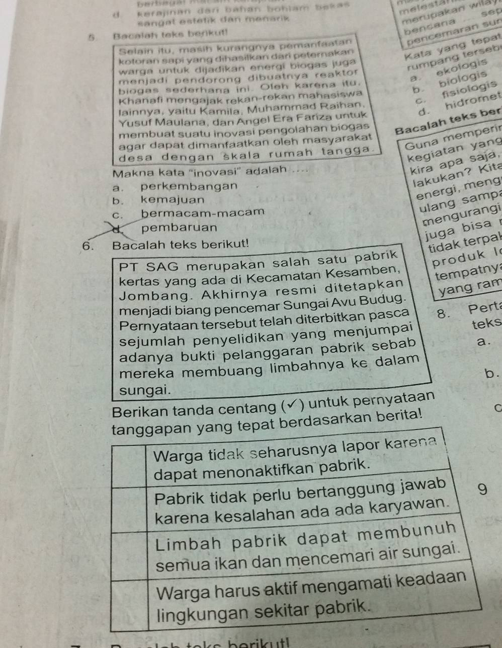 melestal
d. kerajinan đan bahán böhlam bakas
merupakan wilay.
sep
sangat estetik dan menarik
5. Bacalah teks berikut!
bencana
Selain itu, maśih kurangnya pemanfaatan
percemarán sun
kotoran sapi yang dihasilkan dari peterakan
Kata yang tepat
warga untuk dijadikan energi biogas juga
rumpang terseb
a. ekologis
menjadi pendorong dibuatnya reaktor
biogas sederhana ini. Oleh karena itu.
b biologis
c. fisiologis
Khanafi mengajak rekan-rekan mahasiswa
lainnya, yaitu Kamila, Muhammad Raihan.
Yusuf Maulana, dan Angel Era Fariza untuk d. hidromet
membuat suatu inovasi pengolahan biogas
Bacalah teks ber
agar dapat dimanfaatkan oleh masyarakat
desa dengan skala rumah tangga. Guna memperir
kegiatan yan
Makna kata “inovasi” adalah ....
kira apa saja,
a. perkembangan
lakukan? Kita
b. kemajuan
energi, meng
c. bermacam-macam
ulang samp
mengurangi
d pembaruan
juga bisa 
6. Bacalah teks berikut!
tidak terpal
produk l
PT SAG merupakan salah satu pabrik
tempatny
kertas yang ada di Kecamatan Kesamben,
yang ram
Jombang. Akhirnya resmi ditetapkan
menjadi biang pencemar Sungai Avu Budug.
Pernyataan tersebut telah diterbitkan pasca 8. Perta
sejumlah penyelidikan yang menjumpai
teks
adanya bukti pelanggaran pabrik sebab
a.
mereka membuang limbahnya ke dalam 
b.
sungai.
Berikan tanda centang (✓) untuk pernyataan
arkan berita!
C
berikutl