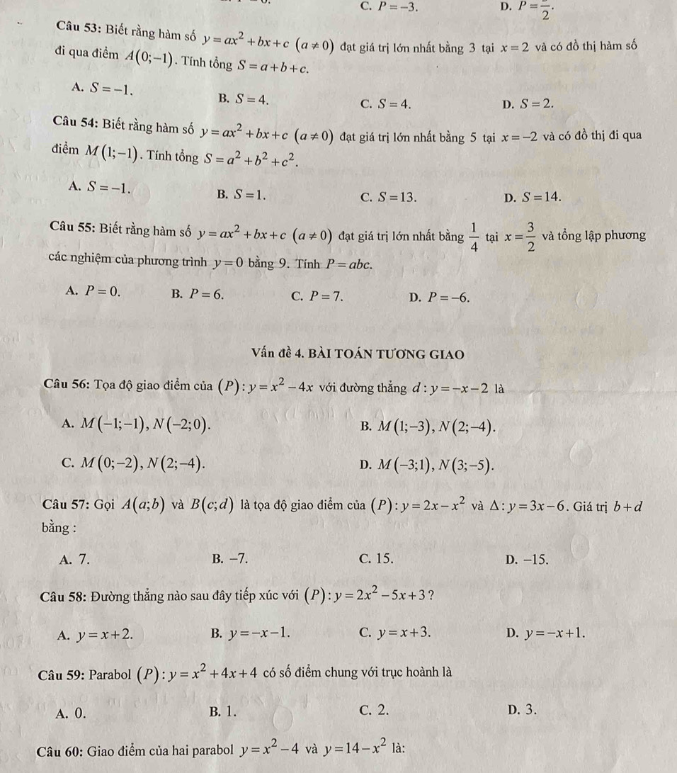 C. P=-3. D. P=frac 2.
Câu 53: Biết rằng hàm số y=ax^2+bx+c(a!= 0) đạt giá trị lớn nhất bằng 3 tại x=2 và có đồ thị hàm số
đi qua điểm A(0;-1). Tính tongS=a+b+c.
A. S=-1. B. S=4.
C. S=4. D. S=2.
Câu 54: Biết rằng hàm số y=ax^2+bx+c(a!= 0) đạt giá trị lớn nhất bằng 5 tại x=-2 và có đồ thị đi qua
điểm M(1;-1). Tính tổng S=a^2+b^2+c^2.
A. S=-1. S=13.
B. S=1. S=14.
C.
D.
Câu 55: Biết rằng hàm số y=ax^2+bx+c(a!= 0) đạt giá trị lớn nhất bằng  1/4  tại x= 3/2  và tổng lập phương
các nghiệm của phương trình y=0 bằng 9. Tính P=abc.
A. P=0. B. P=6. C. P=7. D. P=-6.
Vấn đề 4. BÀI TOÁN TƯơNG GIAO
Câu 56: Tọa độ giao điểm của (P): y=x^2-4x với đường thẳng d:y=-x-21 à
A. M(-1;-1),N(-2;0). B. M(1;-3),N(2;-4).
C. M(0;-2),N(2;-4). D. M(-3;1),N(3;-5).
Câu 57: Gọi A(a;b) và B(c;d) là tọa độ giao điểm cia(P):y=2x-x^2 và Delta :y=3x-6. Giá trị b+d
bằng :
A. 7. B. −7. C. 15. D. −15.
Câu 58: Đường thẳng nào sau đây tiếp xúc với (P): y=2x^2-5x+3 ?
A. y=x+2. B. y=-x-1. C. y=x+3. D. y=-x+1.
Câu 59: Parabol ):y=x^2+4x+4 p ): có số điểm chung với trục hoành là
A. 0. B. 1. C. 2. D. 3.
Câu 60: Giao điểm của hai parabol y=x^2-4 và y=14-x^2 là: