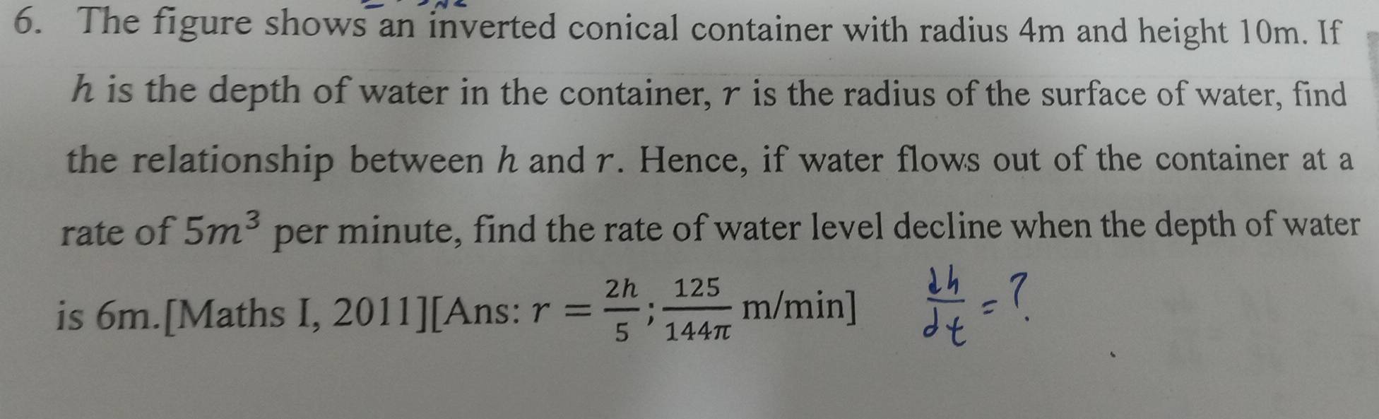 The figure shows an inverted conical container with radius 4m and height 10m. If
h is the depth of water in the container, r is the radius of the surface of water, find 
the relationship between h and r. Hence, if water flows out of the container at a 
rate of 5m^3 per minute, find the rate of water level decline when the depth of water 
is 6m.[Maths I, 2011][Ans: r= 2h/5 ; 125/144π  m/min]