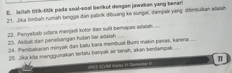 Isilah titik-titik pada soal-soal berikut dengan jawaban yang benar! 
21. Jika limbah rumah tangga dan pabrik dibuang ke sungai, dampak yang ditimbulkan adalah 
22. Penyebab udara menjadi kotor dan sulit bernapas adalah .... 
23. Akibat dari penebangan hutan liar adalah .... 
24. Pembakaran minyak dan batu bara membuat Bumi makin panas, karena .... 
25. Jika kita menggunakan terlalu banyak air tanah, akan berdampak .... 
IPAS SD/MI Kelas VI Semester I 11