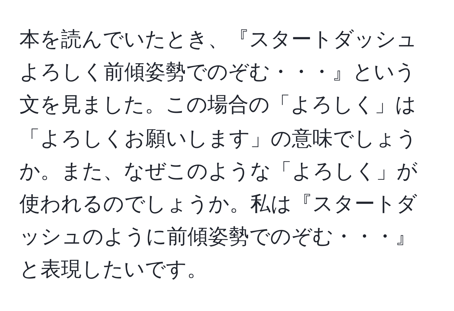 本を読んでいたとき、『スタートダッシュよろしく前傾姿勢でのぞむ・・・』という文を見ました。この場合の「よろしく」は「よろしくお願いします」の意味でしょうか。また、なぜこのような「よろしく」が使われるのでしょうか。私は『スタートダッシュのように前傾姿勢でのぞむ・・・』と表現したいです。