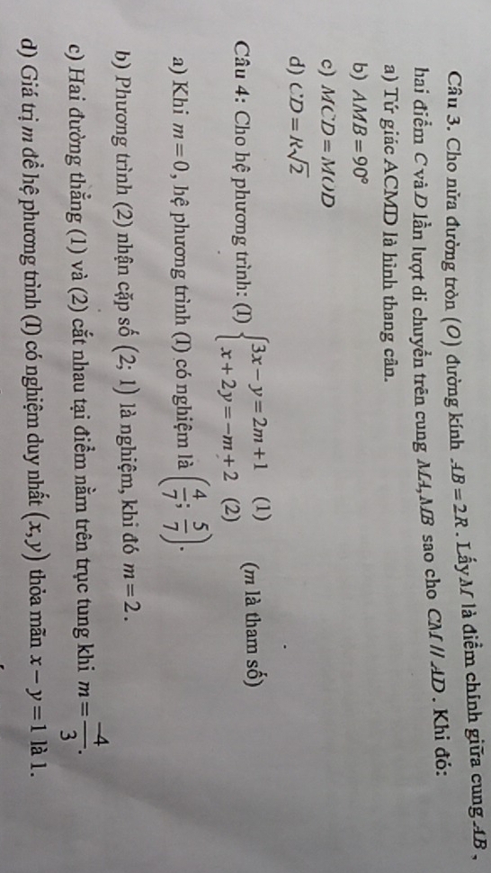 Cầu 3. Cho nửa đường tròn (O) đường kính AB=2R.Lấy M là điểm chính giữa cung AB , 
hai điểm C và D lần lượt di chuyển trên cung M4, MB sao cho CMparallel AD. Khi đỏ: 
a) Tứ giác ACMD là hình thang cân. 
b) AMB=90°
c) MCD=MOD
d) CD=ksqrt(2)
Câu 4: Cho hệ phương trình: (I) beginarrayl 3x-y=2m+1(1) x+2y=-m+2(2)endarray. 1 (m là tham số) 
a) Khi m=0 , hệ phương trình (I) có nghiệm là ( 4/7 ; 5/7 ). 
b) Phương trình (2) nhận cặp số (2;1) là nghiệm, khi đó m=2. 
c) Hai đường thẳng (1) và (2) cắt nhau tại điểm nằm trên trục tung khi m= (-4)/3 . 
d) Giá trị m để hệ phương trình (I) có nghiệm duy nhất (x,y) thỏa mãn x-y=1 là 1.