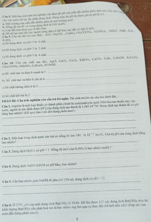 Một học sinh làm thí nghiệm xác định độ pH của mẫu đất nhiễm phên như sau: Lấy một 
cho vào nước rồi lọc lấy phần dung dịch. Dùng máy đo pH đo được giá trị pH là 4,5.
a. Môi trường của mẫu đất nhiễm phèn là môi trường acid.
b. Nồng độ ion H* có trong dung dịch là 0,45 mol/L.
e. Loại đất trên được gọi là đất chua. , NH₄Cl ,NaBr , Ky°
d. Để cải tạo loại đất này người nông dân có thể bón vào đất vôi bột (CaO).
Câu 9, Cho các đ như sau: Bal₂ , K □ Na_2CO_3 CuSO_4,CH_3COONa,Al_2(SO_4)_3
K_2SO_4
_
_
a).Số dung dịch có pH=7 là 4 chất
_
b).Sổ dung dịch có pH<7 là 2 chất
c).Sổ dung dịch có pH>7 là 4 chất
Câu 10: Cho các chất sau đây: AgCl. CaCl_2 CuCl₂、 KHCO₃ CaCO_3,C_6H_6,C_2H_5OH,K_2Cr_2O_7,
CH₃COONa, N :H_4NO_3.C_6H_12O_6. HCOOH.
_
a).Số chất tan và điện li mạnh là 5
_
_
b). Số chất tan và điện li yếu là 4
_
c).Số chất không điện lì là 3
d) Số chất kết tủa là 2
PHẢN III: Cầu trắc nghiệm yêu cầu trả lời ngắn. Thí sinh trả lời các câu hỏi đưới đây.
Câu 1. Aspirin là một loại thuốc có thành phần chính là acetylsalicylic acid. Nều hòa tan thuốc này vào
nước, người ta xác định được [H*] của dung dịch tạo thành là 1,585.10^(-3)M.  Dung địch tạo thành đó có pH
bằng bao nhiêu? (Kết quả làm tròn đến hàng phần mười)
_
_
_
Câu 2. Một loại dung dịch nước rửa bát có nồng độ ion OH là 10^(-9.5) mol/L. Giá trị pH của dung dịch bằng
bao nhiêu?
Câu 3. Dung dịch H_2SO_4 có pH=1 Nổng độ mol của H_2SO_4 là bao nhiêu mol/L?
Câu 4. Dung dịch NaOH 0,01M có pH bằng bao nhiêu?
Câu 5. Cần bao nhiêu gam NaOH để pha chế 250 mL dung dịch có p H=12.
_
Câu 6. Ở 25°C pH của một dung dịch Ba(OH)₂ là 10,66. Để thu được 125 mL dung dịch Ba(OH) trên thì
khối lượng g Ba(OH)₂ cần phải hoà tan là bao nhiêu mg (bỏ qua sự thay đôi thể tích nều có)? (Đáp án làm
tròn đến hàng phần mười).
8