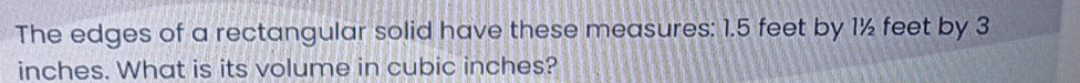 The edges of a rectangular solid have these measures: 1.5 feet by 1½ feet by 3
inches. What is its volume in cubic inches?
