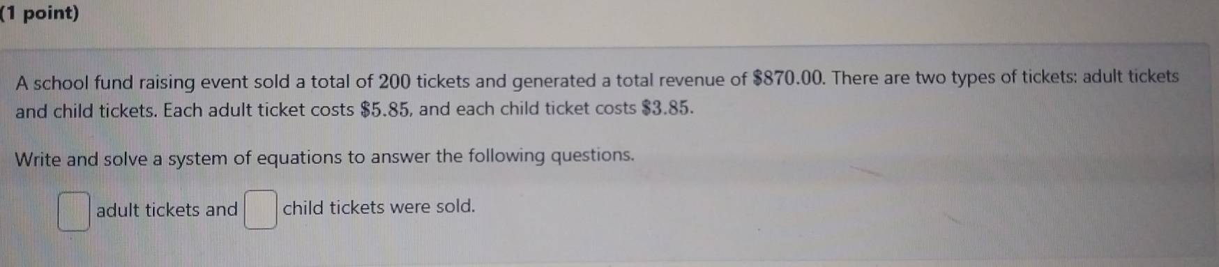 A school fund raising event sold a total of 200 tickets and generated a total revenue of $870.00. There are two types of tickets: adult tickets 
and child tickets. Each adult ticket costs $5.85, and each child ticket costs $3.85. 
Write and solve a system of equations to answer the following questions. 
□ adult tickets and □ child tickets were sold.