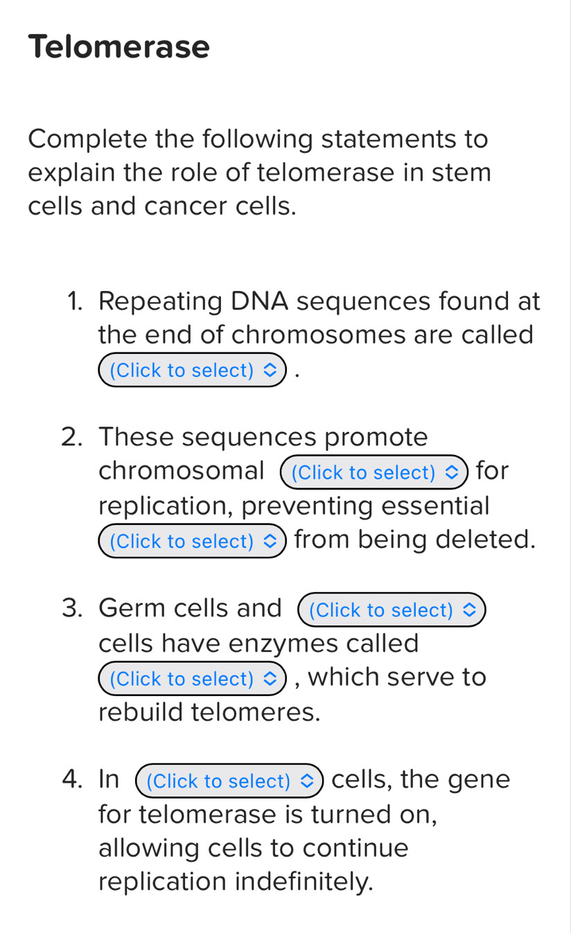 Telomerase 
Complete the following statements to 
explain the role of telomerase in stem 
cells and cancer cells. 
1. Repeating DNA sequences found at 
the end of chromosomes are called 
(Click to select) 
2. These sequences promote 
chromosomal ( (Click to select) for 
replication, preventing essential 
(Click to select) from being deleted. 
3. Germ cells and (Click to select) 
cells have enzymes called 
(Click to select) , which serve to 
rebuild telomeres. 
4. In (Click to select) 、 cells, the gene 
for telomerase is turned on, 
allowing cells to continue 
replication indefinitely.