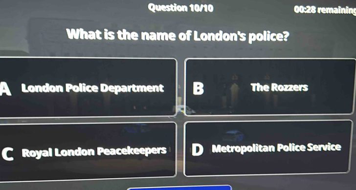 Question 10/10 00:28 remaining
What is the name of London's police?
A London Police Department B The Rozzers
Royal London Peacekeepers D Metropolitan Police Service