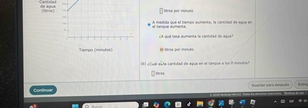 Cantidad 
de agua 
(litros) 
litros por minuto 
A medida que el tiempo aumenta, la cantidad de agua en 
el tanque aumenta. 
¿A qué tasa aumenta la cantidad de agua? 
Tiempo (minutos) 80 litros por minuto 
(b) ¿Cuál el la cantidad de agua en el tanque a los 0 minutos? 
litros 
Guardar para después Entreg 
Continuar 
© 2025 McGraw Hill LLC. los derechos reservados. Términos de uso|