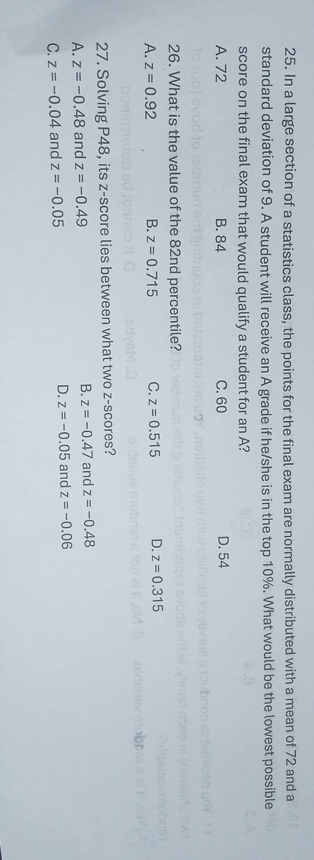 In a large section of a statistics class, the points for the final exam are normally distributed with a mean of 72 and a
standard deviation of 9. A student will receive an A grade if he/she is in the top 10%. What would be the lowest possible
score on the final exam that would qualify a student for an A?
A. 72 B. 84 C. 60 D. 54
26. What is the value of the 82nd percentile?
A. z=0.92 B. z=0.715 C. z=0.515
D. z=0.315
27. Solving P48, its z-score lies between what two z-scores?
A. z=-0.48 and z=-0.49 B. z=-0.47 and z=-0.48
C. z=-0.04 and z=-0.05 D. z=-0.05 and z=-0.06