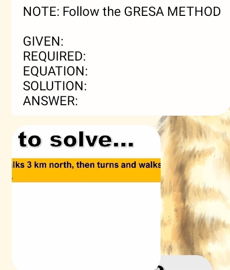 NOTE: Follow the GRESA METHOD 
GIVEN: 
REQUIRED: 
EQUATION: 
SOLUTION: 
ANSWER: 
to solve 
lks 3 km north, then turns and walks