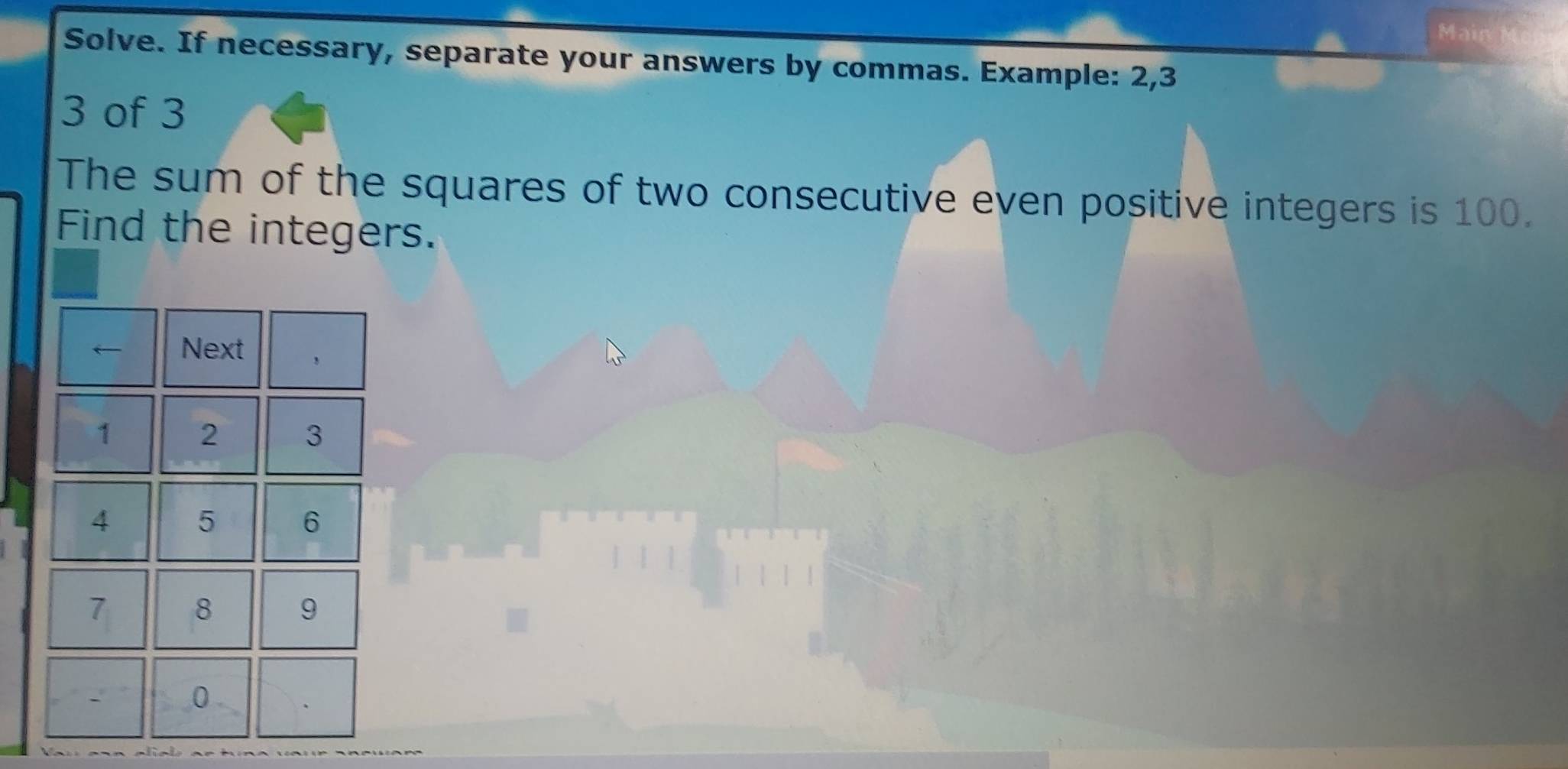 Main 
Solve. If necessary, separate your answers by commas. Example: 2, 3
3 of 3
The sum of the squares of two consecutive even positive integers is 100. 
Find the integers. 
← Next
1 2 3
4 5 6
7 8 9
0