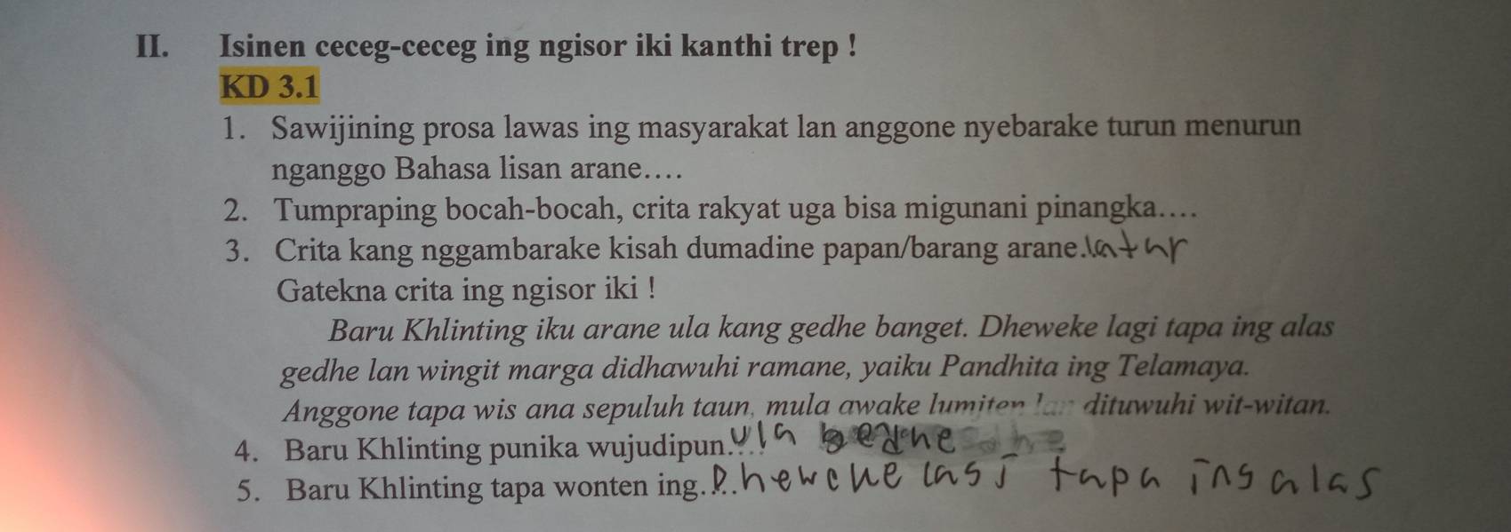 Isinen ceceg-ceceg ing ngisor iki kanthi trep ! 
KD 3.1
1. Sawijining prosa lawas ing masyarakat lan anggone nyebarake turun menurun 
nganggo Bahasa lisan arane…... 
2. Tumpraping bocah-bocah, crita rakyat uga bisa migunani pinangka…. 
3. Crita kang nggambarake kisah dumadine papan/barang arane 
Gatekna crita ing ngisor iki ! 
Baru Khlinting iku arane ula kang gedhe banget. Dheweke lagi tapa ing alas 
gedhe lan wingit marga didhawuhi ramane, yaiku Pandhita ing Telamaya. 
Anggone tapa wis ana sepuluh taun, mula awake lumiten lan dituwuhi wit-witan. 
4. Baru Khlinting punika wujudipun 
5. Baru Khlinting tapa wonten ing.