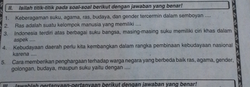 Isilah titik-titik pada soal-soal berikut dengan jawaban yang benar! 
1. Keberagaman suku, agama, ras, budaya, dan gender tercermin dalam semboyan .... 
2. Ras adalah suatu kelompok manusia yang memiliki .... 
3. Indonesia terdiri atas berbagai suku bangsa, masing-masing suku memiliki ciri khas dalam 
aspek .... 
4. Kebudayaan daerah perlu kita kembangkan dalam rangka pembinaan kebudayaan nasional 
karena .... 
5. Cara memberikan penghargaan terhadap warga negara yang berbeda baik ras, agama, gender, 
golongan, budaya, maupun suku yaitu dengan .... 
Ill awablah pertanvaan-pertanvaan berikut dengan jawaban vang benar!