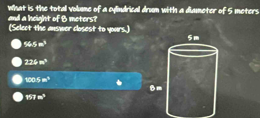 what is the total volume of a cylindrical drum with a diameter of 5 meters
and a height of 8 meters?
(Select the answer closest to yours.)
56.5m^3
226m^3
100.5m^3
157m^3