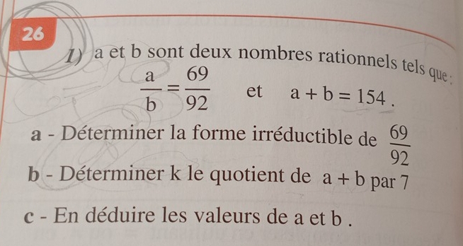 26 
1) a et b sont deux nombres rationnels tels que
 a/b = 69/92  et a+b=154. 
a - Déterminer la forme irréductible de  69/92 
b - Déterminer k le quotient de a+b par 7
c - En déduire les valeurs de a et b.