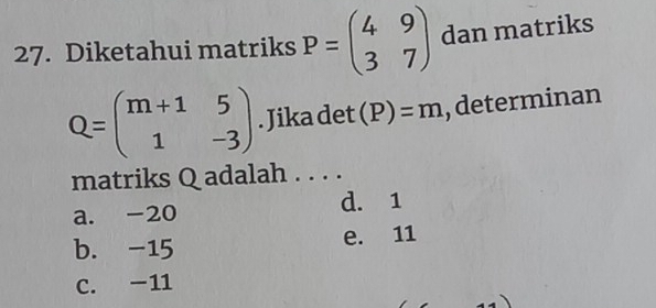 Diketahui matriks P=beginpmatrix 4&9 3&7endpmatrix dan matriks
Q=beginpmatrix m+1&5 1&-3endpmatrix. Jika det (P)=m , determinan
matriks Q adalah . . . .
a. -20 d. 1
b. -15 e. 11
C. -11