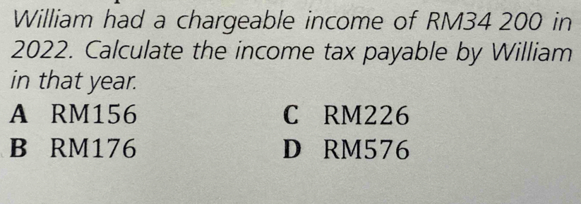 William had a chargeable income of RM34 200 in
2022. Calculate the income tax payable by William
in that year.
A RM156 C RM226
B RM176 D RM576