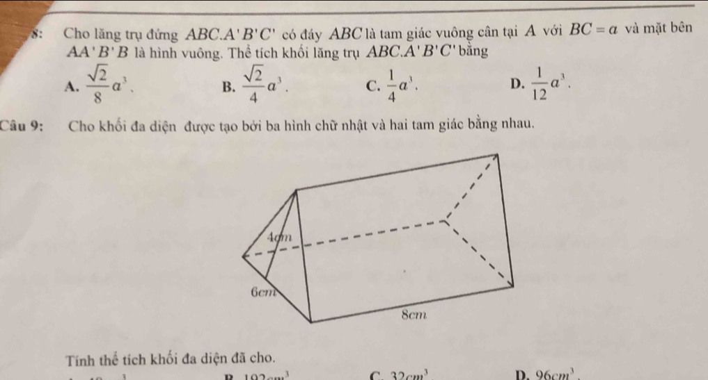 8: Cho lăng trụ đứng ABC. A'B'C' có đáy ABC là tam giác vuông cân tại A với BC=a và mặt bên
AA' B' B là hình vuông. Thể tích khối lăng trụ ABC. A' B'C' bằng
A.  sqrt(2)/8 a^3.  sqrt(2)/4 a^3.  1/4 a^3.  1/12 a^3. 
B.
C.
D.
Câu 9: Cho khối đa diện được tạo bởi ba hình chữ nhật và hai tam giác bằng nhau.
Tính thể tích khối đa diện đã cho.
D 102cm^3
C. 32cm^3 D. 96cm^3.