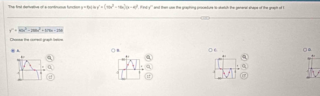 The first derivative of a continuous function y=f(x) is y'=(10x^2-16x)(x-4)^2. Find y' ' and then use the graphing procedure to sketch the general shape of the graph of f
y''=40x^3-288x^2+576x-256
Choose the correct graph below.
A
B.
C.
D.
4y
Ay
80
-1
3
-3