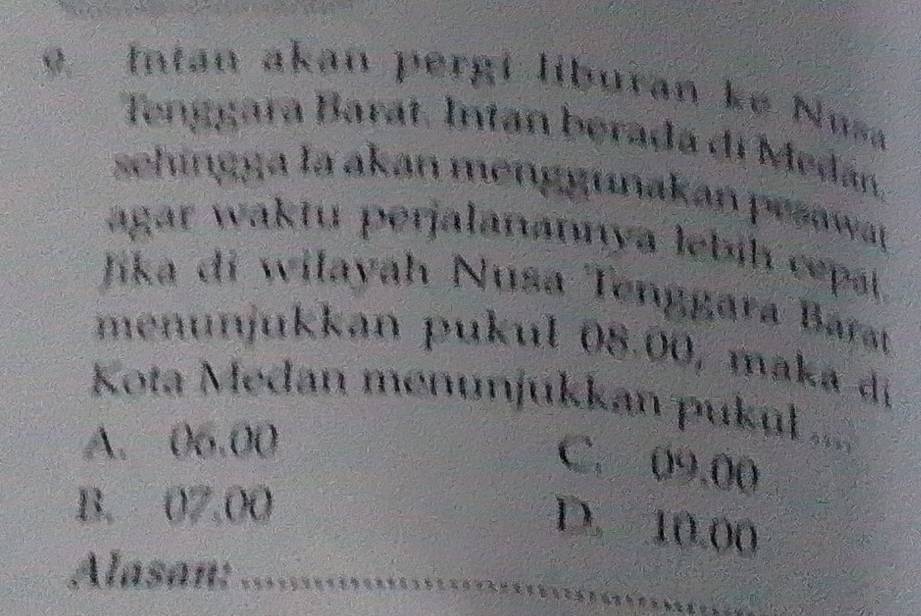 Intan akan pergi liburan ke Nusa
Tenggara Barat. Intan berada di Medán.
sehingga la akan menggunakan pesaway 
agar waktu perjalanannya lebíh cepaí 
Jika di wilayah Nusa Tenggara Barat
menunjukkan pukul 08.00, maka di
Kota Medan menunjukkan pukul ....
A. 06.00
C. 09.00
B. 07,00
D. 10.00
_
Alasan: =***-==**