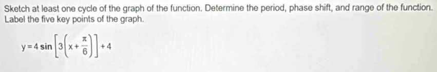 Sketch at least one cycle of the graph of the function. Determine the period, phase shift, and range of the function. 
Label the five key points of the graph.
y=4sin [3(x+ π /6 )]+4