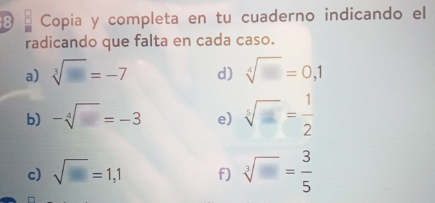 Copia y completa en tu cuaderno indicando el 
radicando que falta en cada caso. 
a) sqrt[3](□ )=-7 sqrt[4]()=0,1
d) 
b) -sqrt[4]()=-3
e) sqrt[5]()= 1/2 
c) sqrt()=1,1
f) sqrt[3]()= 3/5 