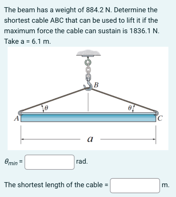 The beam has a weight of 884.2 N. Determine the 
shortest cable ABC that can be used to lift it if the 
maximum force the cable can sustain is 1836.1 N. 
Take a=6.1m. 
rad.
θ _min=□ rac
The shortest length of the cable =□ m.