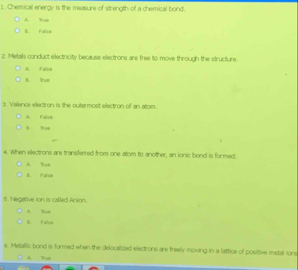 Chemical energy is the measure of strength of a chemical bond.
A. True
B. False
2. Metals conduct electricity because electrons are free to move through the structure.
A. False
B. True
3. Valence electron is the outermost electron of an atom.
A. False
B. True
4. When ellectrons are transferred from one atom to another, an ionic bond is formed.
A. True
B. False
5. Negative ion is called Anion.
A. lue
B. False
6. Metallic bond is formed when the delocalized electrons are freely moving in a lattice of positive metal ions
A. True