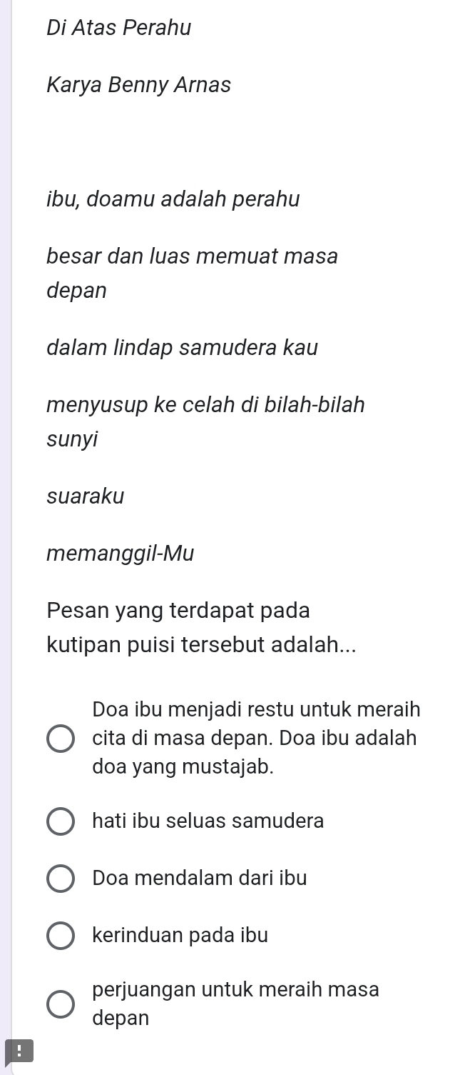 Di Atas Perahu
Karya Benny Arnas
ibu, doamu adalah perahu
besar dan luas memuat masa
depan
dalam lindap samudera kau
menyusup ke celah di bilah-bilah
sunyi
suaraku
memanggil-Mu
Pesan yang terdapat pada
kutipan puisi tersebut adalah...
Doa ibu menjadi restu untuk meraih
cita di masa depan. Doa ibu adalah
doa yang mustajab.
hati ibu seluas samudera
Doa mendalam dari ibu
kerinduan pada ibu
perjuangan untuk meraih masa
depan
!