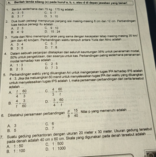 Berilah tanda silang (x) pada huruf a, b, c, atau d di depan jawaban yang benar!
1. Bentuk sederhana dari 75kg:175kg adalah ...
A. 3:5 C. 5:7
B. 3:7 D. 3:10
2. Dua buah persegi mempunyai panjang sisi masing-masing 8 cm dan 12 cm. Perbandingan
luas kedua persegi itu adalah ...
A. 2:3 C. 9:10
B. 4:9 D. 15:24
3. Yuda dan Nino menempuh jarak yang sama dengan kecepatan tetap masing-masing 35 km/
jam dan 40 km/jam. Perbandingan waktu tempuh antara Yuda dan Nino adalah ...
A. 3:4 C. 5:7
B. 3:5 D. 7:8
4. Dalam sebuah perjanjian ditetapkan dari seluruh keuntungan 35% untuk penanaman modal,
50% untuk pengelolaan, dan sisanya untuk kas. Perbandingan paling sederhana penanaman
modal terhadap kas adalah ...
A. 1:3 C. 2:5
B. 2:3 D. 7:3
5. Perbandingan waktu yang diluangkan Ari untuk mengerjakan tugas IPA terhadap IPS adaiah
4:3. Jika dia meluangkan 60 menit untuk menyelesaikan tugas IPA dan waktu yang diluangkan
untuk menyelesaikan tugas IPS adalah t, maka persamaan perbandingan dari cerita tersebut
adalah ...
C.
A.  t/4 = 60/3   4/3 = 60/t 
B.  4/t = 3/60  D.  3/4 = 60/t 
6. Diketahui persamaan perbandingan  p/8 = 15/40 . Nilai p yang memenuhi adalah ...
A. 3 C. 6
B. 5 D. 7
7. Suatu gedung perkantoran dengan ukuran 20 meter x 30 meter. Ukuran gedung tersebut
pada denah adalah 40cm* 60cm. Skala yang digunakan pada denah tersebut adalah ....
A. 1:50 C. 1:500
B. 1:100 D. 1:1000
