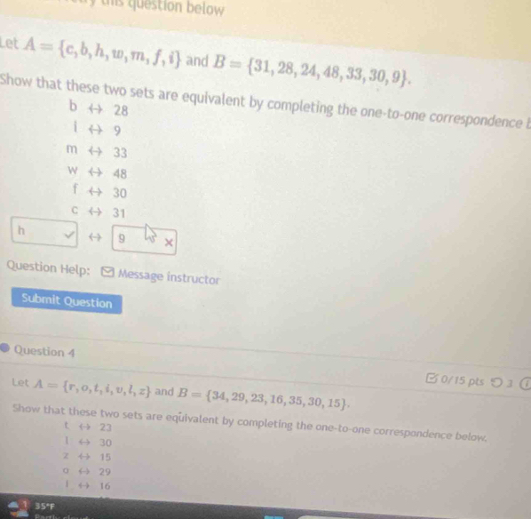 this question below 
Let A= c,b,h,w,m,f,i and B= 31,28,24,48,33,30,9. 
Show that these two sets are equivalent by completing the one-to-one correspondence b
b ← 28
i 9
m 33
w 48
f 30
C 31
h
9 × 
Question Help: Message instructor 
Submit Question 
Question 4 B 0/15 pts つ 3 

Let A= r,o,t,i,v,l,z and B= 34,29,23,16,35,30,15. 
Show that these two sets are equivalent by completing the one-to-one correspondence below.
t → 23
1 ← 30
z 15
0 29
| → 16
35°F