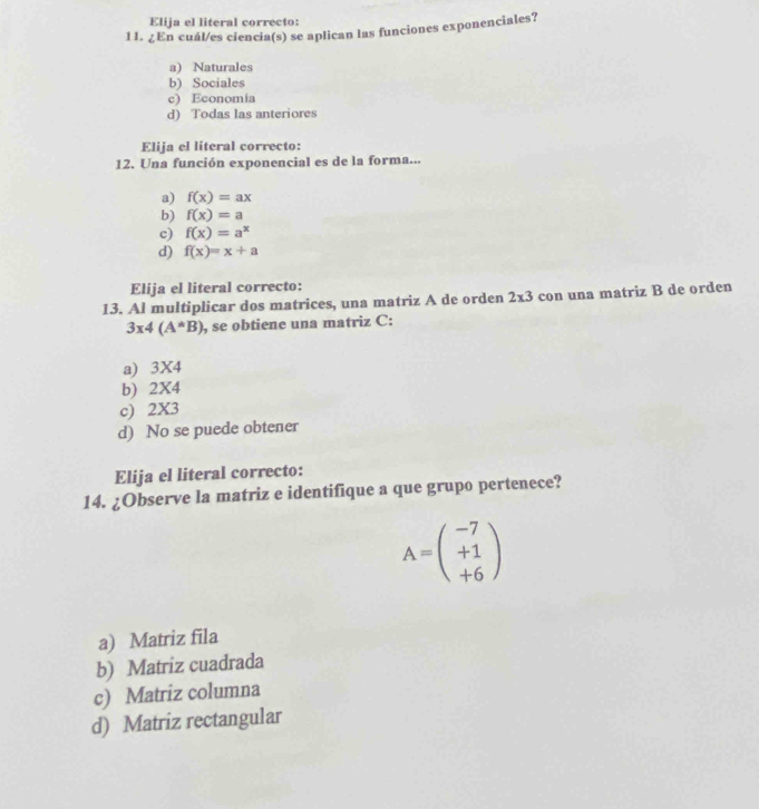 Elija el literal correcto:
11. ¿ En cuál/es ciencia(s) se aplican las funciones exponenciales?
a) Naturales
b) Sociales
c) Economia
d) Todas las anteriores
Elija el literal correcto:
12. Una función exponencial es de la forma...
a) f(x)=ax
b) f(x)=a
c) f(x)=a^x
d) f(x)=x+a
Elija el literal correcto:
13. Al multiplicar dos matrices, una matriz A de orden 2* 3 con una matriz B de orden
3* 4(A^*B) , se obtiene una matriz C:
a) 3* 4
b) 2X4
c) 2* 3
d) No se puede obtener
Elija el literal correcto:
14. ¿Observe la matriz e identifique a que grupo pertenece?
A=beginpmatrix -7 +1 +6endpmatrix
a) Matriz fila
b) Matriz cuadrada
c) Matriz columna
d) Matriz rectangular