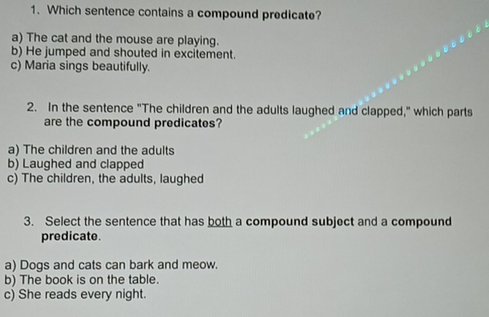 Which sentence contains a compound predicate?
a) The cat and the mouse are playing.
b) He jumped and shouted in excitement.
c) Maria sings beautifully.
2. In the sentence "The children and the adults laughed and clapped," which parts
are the compound predicates?
a) The children and the adults
b) Laughed and clapped
c) The children, the adults, laughed
3. Select the sentence that has both a compound subject and a compound
predicate.
a) Dogs and cats can bark and meow.
b) The book is on the table.
c) She reads every night.