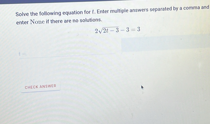 Solve the following equation for t. Enter multiple answers separated by a comma and 
enter None if there are no solutions.
2sqrt(2t-3)-3=3
t=
CHECK ANSWER