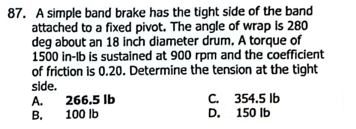 A simple band brake has the tight side of the band
attached to a fixed pivot. The angle of wrap is 280
deg about an 18 inch diameter drum. A torque of
1500 in-lb is sustained at 900 rpm and the coefficient
of friction is 0.20. Determine the tension at the tight
side.
A. 266.5 Ib C. 354.5 Ib
B. 100 lb D. 150 Ib