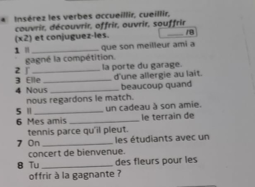 Insérez les verbes accueillir, cueillir, 
couvrir, découvrir, offrir, ouvrir, souffrir 
(x2) et conjuguez-les. /8 
1 ' _que son meilleur ami a 
gagné la compétition. 
2 ∫_ 
la porte du garage. 
3 Elle _d'une allergie au lait. 
4 Nous _beaucoup quand 
nous regardons le match. 
5 Ⅱ _un cadeau à son amie. 
6 Mes amis _le terrain de 
tennis parce qu'il pleut. 
7 On _les étudiants avec un 
concert de bienvenue. 
8 Tu _des fleurs pour les 
offrir à la gagnante ?