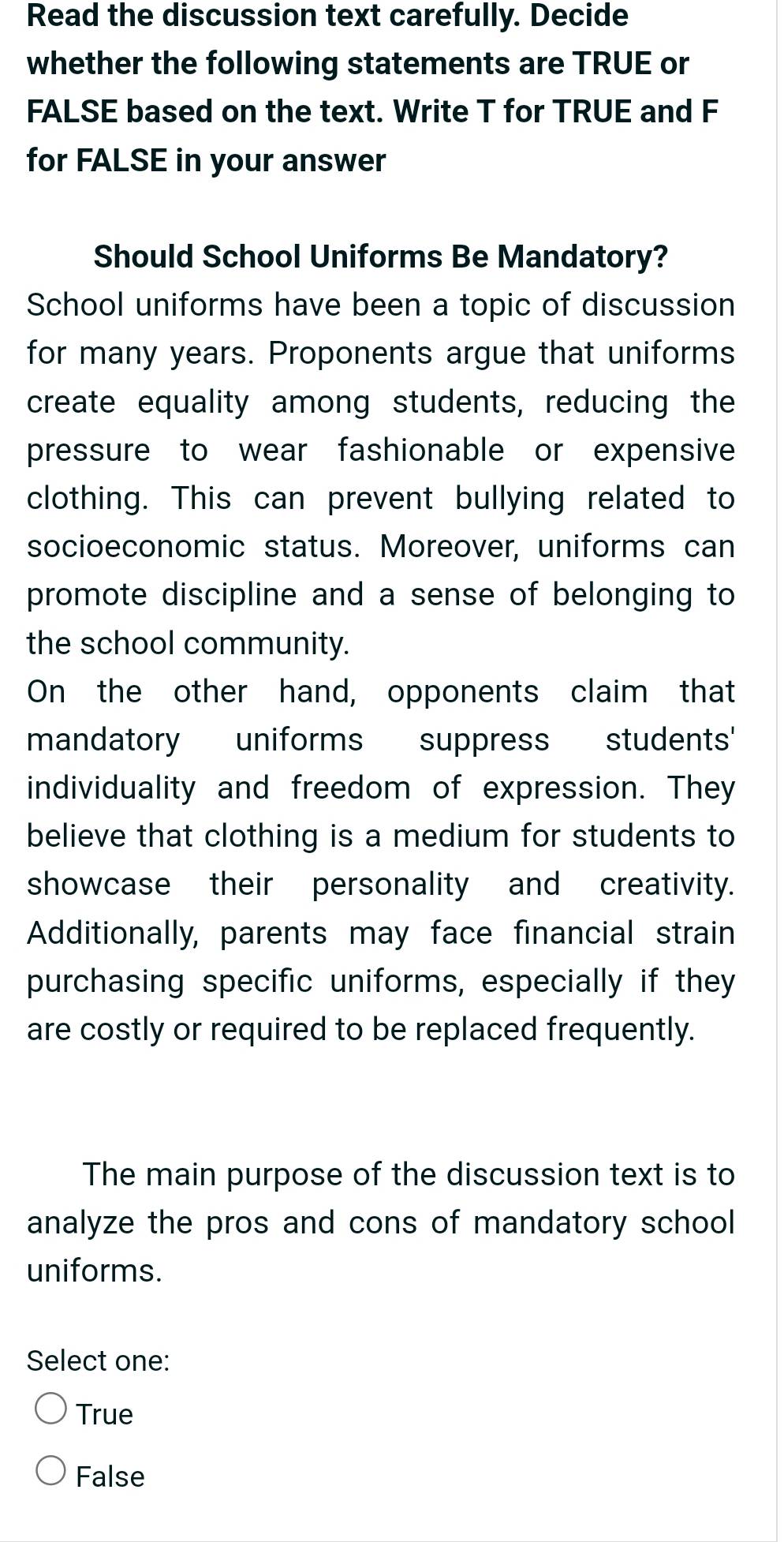 Read the discussion text carefully. Decide
whether the following statements are TRUE or
FALSE based on the text. Write T for TRUE and F
for FALSE in your answer
Should School Uniforms Be Mandatory?
School uniforms have been a topic of discussion
for many years. Proponents argue that uniforms
create equality among students, reducing the
pressure to wear fashionable or expensive
clothing. This can prevent bullying related to
socioeconomic status. Moreover, uniforms can
promote discipline and a sense of belonging to
the school community.
On the other hand, opponents claim that
mandatory uniforms suppress students'
individuality and freedom of expression. They
believe that clothing is a medium for students to
showcase their personality and creativity.
Additionally, parents may face financial strain
purchasing specific uniforms, especially if they
are costly or required to be replaced frequently.
The main purpose of the discussion text is to
analyze the pros and cons of mandatory school
uniforms.
Select one:
True
False