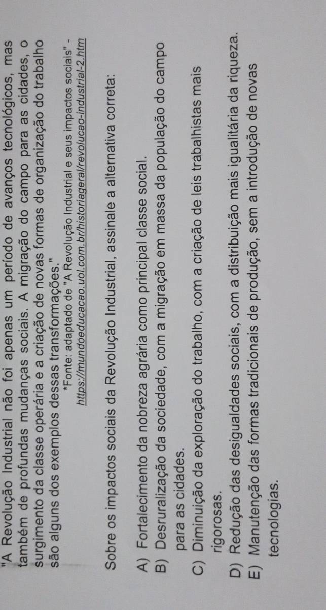 'A Revolução Industrial não foi apenas um período de avanços tecnológicos, mas
também de profundas mudanças sociais. A migração do campo para as cidades, o
surgimento da classe operária e a criação de novas formas de organização do trabalho
são alguns dos exemplos dessas transformações."
*Fonte: adaptado de "A Revolução Industrial e seus impactos sociais" -
https://mundoeducacao.uol.com.br/historiageral/revolucao-industrial-2.htm
Sobre os impactos sociais da Revolução Industrial, assinale a alternativa correta:
A) Fortalecimento da nobreza agrária como principal classe social.
B) Desruralização da sociedade, com a migração em massa da população do campo
para as cidades.
C) Diminuição da exploração do trabalho, com a criação de leis trabalhistas mais
rigorosas.
D) Redução das desigualdades sociais, com a distribuição mais igualitária da riqueza.
E) Manutenção das formas tradicionais de produção, sem a introdução de novas
tecnologias.