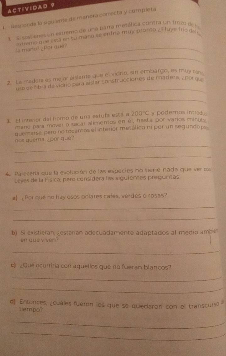 A CT 1V 1 DA D 9 
1. Responde lo siguiente de manera correcta y completa 
1. Si sostienes un extremo de una barra metálica contra un trozo de 
extremo que está en tu mano se enfría muy pronto ¿Fluye frío del k 
la mano? ¿Por qué? 
_ 
2. La madera es mejor aislante que el vidrio, sin embargo, es muy com 
_ 
uso de fibra de vidrio para aislar construcciones de madera, ¿por que 
_ 
3. El interior del horno de una estufa está a 200°C y podemos introdu 
mano para mover o sacar alimentos en él, hasta por varios minuto 
quemarse, pero no tocamos el interior metálico ni por un segundo po 
_ 
nos quema, ¿por qué? 
_ 
4. Parecería que la evolución de las especies no tiene nada que ver con 
Leyes de la Física, pero considera las siguientes preguntas: 
a) ¿Por qué no hay osos polares cafés, verdes o rosas? 
_ 
_ 
b) Si existieran; zestarian adecuadamente adaptados al medio ambie 
en que viven? 
_ 
c) ¿Que ocurriria con aquellos que no fueran blancos? 
_ 
_ 
d) Entonces, ¿cuáles fueron los que se quedaron con el transcurso 
tiempo? 
_ 
_