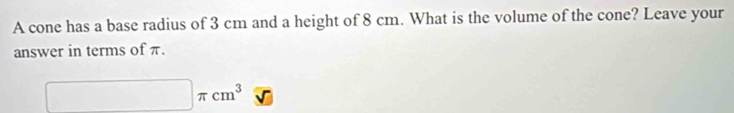 A cone has a base radius of 3 cm and a height of 8 cm. What is the volume of the cone? Leave your 
answer in terms of π.
□ π cm^3