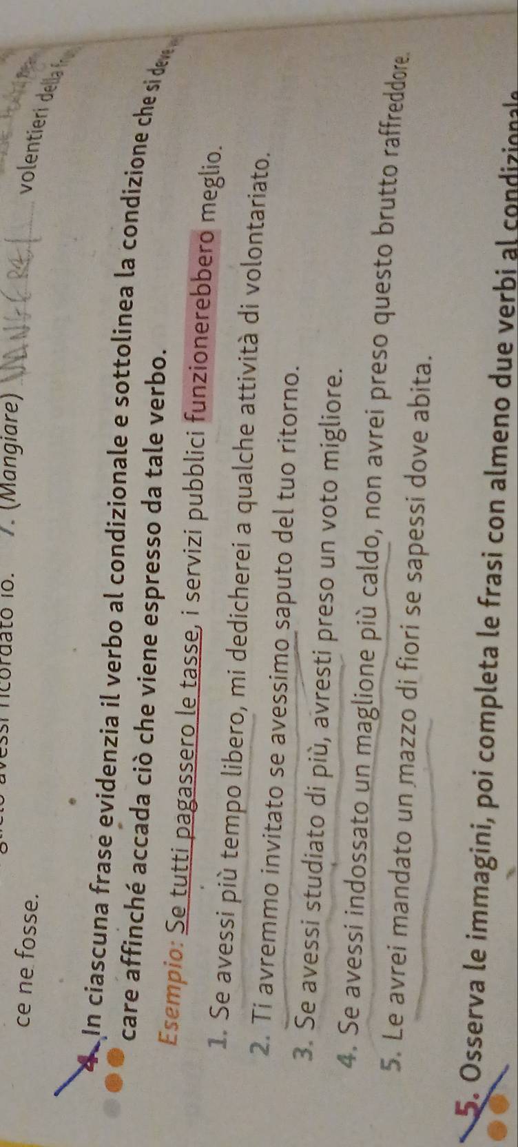 si ncordato io. 7. (Mangiare) 
ce ne fosse. 
_volentieri della f 
In ciascuna frase evidenzia il verbo al condizionale e sottolinea la condizione che si dev 
care affinché accada ciò che viene espresso da tale verbo. 
Esempio: Se tutti pagassero le tasse, i servizi pubblici funzionerebbero meglio. 
1. Se avessi più tempo libero, mi dedicherei a qualche attività di volontariato. 
2. Ti avremmo invitato se avessimo saputo del tuo ritorno. 
3. Se avessi studiato di più, avresti preso un voto migliore. 
4. Se avessi indossato un maglione più caldo, non avrei preso questo brutto raffreddore. 
5. Le avrei mandato un mazzo di fiori se sapessi dove abita. 
5. Osserva le immagini, poi completa le frasi con almeno due verbi al condizionale