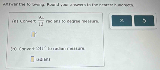 Answer the following. Round your answers to the nearest hundredth. 
(a) Convert  9π /13  radians to degree measure. × 5
□°
(b) Convert 241° to radian measure. 
radians