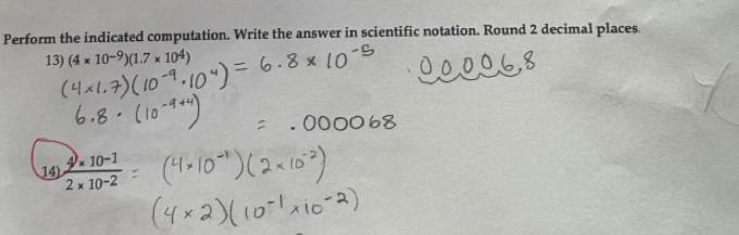 Perform the indicated computation. Write the answer in scientific notation. Round 2 decimal places 
13) (4* 10^(-9))(1.7* 10^4)
14  (4* 10^(-1))/2* 10^(-2) 