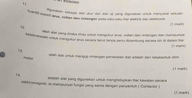 Tát Kosong 
11. 
digunakan sebagai alat ukur dan alat uji yang digunakan untuk menyukat sesuatu 
kuantifi seperti arus, voltan dan rintangan pada satu-satų litar elektrik dan elektronik 
(1 mark) 
12. 
ialah alat yang direka khas untuk mengukur arus, voltan dan rintangan dan mempunyai 
keistimewaan untuk mengukur arus secara terus tanpa perlu disambung secara siri di dalam litar 
(1 mark) 
13. 
ialah alat untuk menguji rintangan penebatan dan adalah dari rekabentuk ohm
meter 
(1 mark) 
14. adalah alat yang digunakan untuk menghidupkan litar kawalan secara 
elektromagnet, ia mempunyai fungsi yang sama dengan penyentuh ( Contactor ) 
(1 mark)