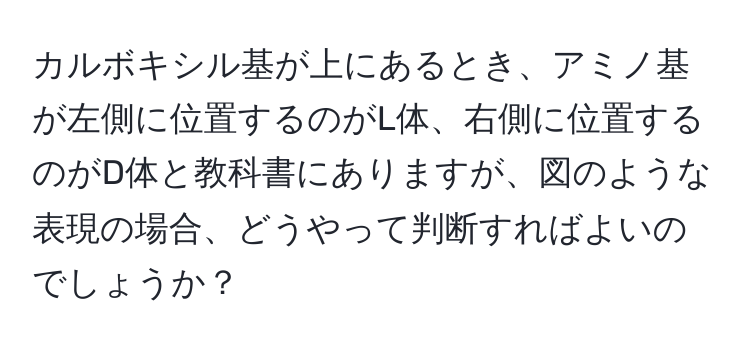 カルボキシル基が上にあるとき、アミノ基が左側に位置するのがL体、右側に位置するのがD体と教科書にありますが、図のような表現の場合、どうやって判断すればよいのでしょうか？